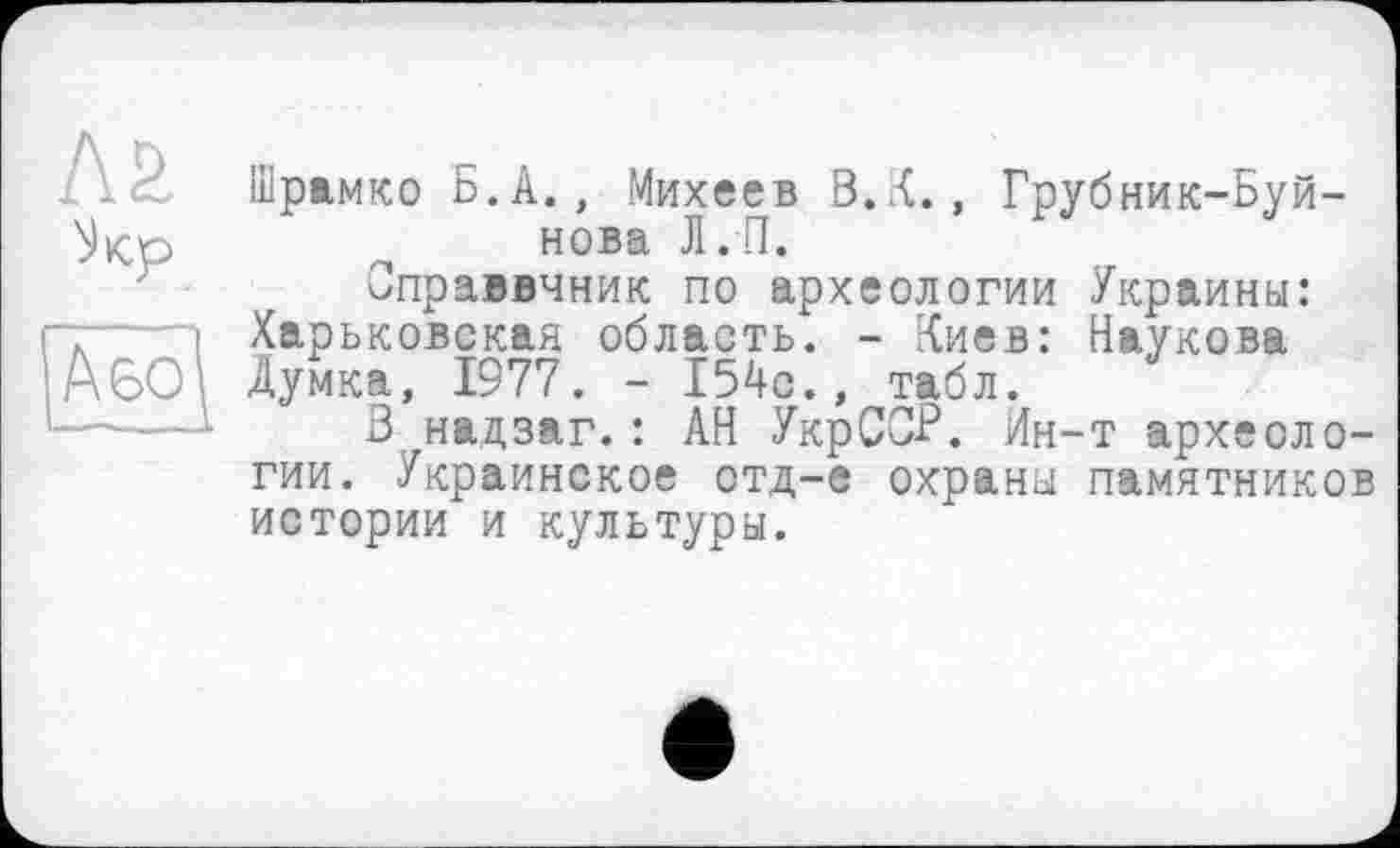 ﻿ла
^Кр
А во
Шрамко Б.А., Михеев В.К., Грубник-Буй-нова Л.П.
Оправвчник по археологии Украины: Харьковская область. - Киев: Наукова Думка, 1977. - 154с., табл.
В надзаг.: АН УкрСС-Р. Ин-т археологии. Украинское отд-е охраны памятников истории и культуры.